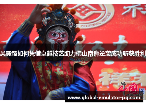 吴毅臻如何凭借卓越技艺助力佛山南狮逆袭成功斩获胜利