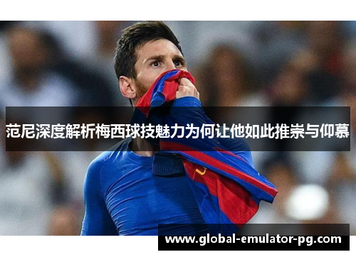 范尼深度解析梅西球技魅力为何让他如此推崇与仰慕 范尼深度解析梅西球技魅力为何让他如此推崇与仰慕