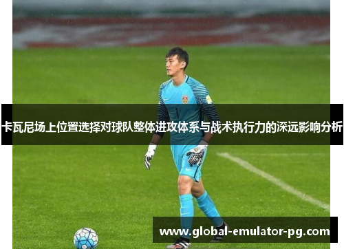 卡瓦尼场上位置选择对球队整体进攻体系与战术执行力的深远影响分析 卡瓦尼场上位置选择对球队整体进攻体系与战术执行力的深远影响分析