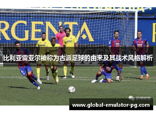 比利亚雷亚尔被称为古派足球的由来及其战术风格解析 比利亚雷亚尔被称为古派足球的由来及其战术风格解析