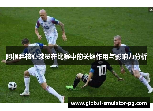 阿根廷核心球员在比赛中的关键作用与影响力分析