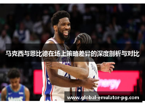 马克西与恩比德在场上策略差异的深度剖析与对比