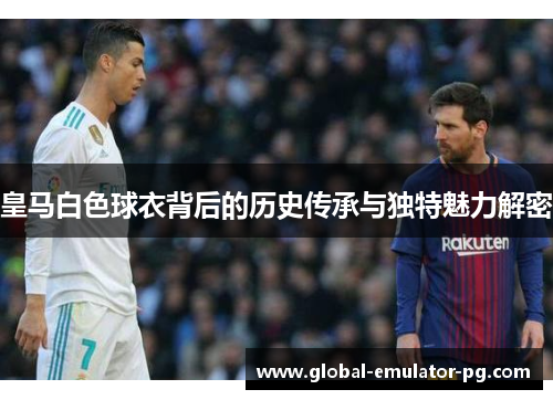 皇马白色球衣背后的历史传承与独特魅力解密 皇马白色球衣背后的历史传承与独特魅力解密