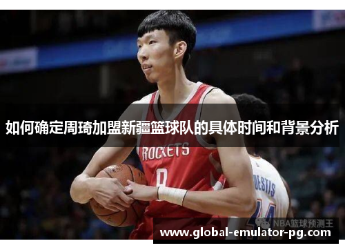 如何确定周琦加盟新疆篮球队的具体时间和背景分析 如何确定周琦加盟新疆篮球队的具体时间和背景分析
