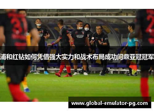 浦和红钻如何凭借强大实力和战术布局成功问鼎亚冠冠军 浦和红钻如何凭借强大实力和战术布局成功问鼎亚冠冠军