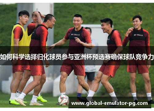 如何科学选择归化球员参与亚洲杯预选赛确保球队竞争力