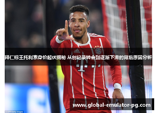 拜仁标王托利索身价起伏揭秘 从创纪录转会到逐渐下滑的背后原因分析
