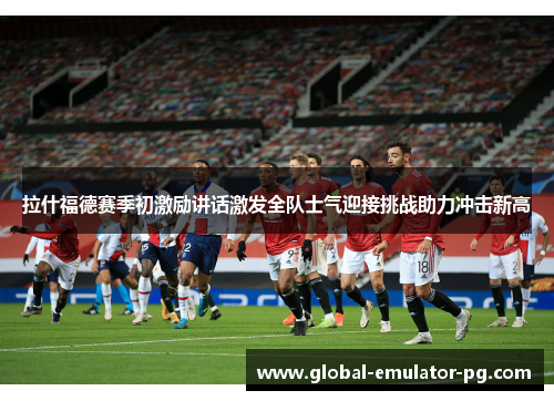 拉什福德赛季初激励讲话激发全队士气迎接挑战助力冲击新高
