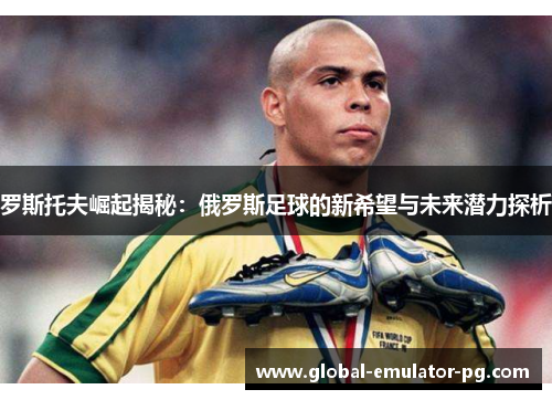 罗斯托夫崛起揭秘：俄罗斯足球的新希望与未来潜力探析