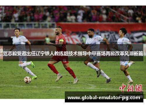 范志毅受邀出任辽宁铁人教练组技术指导中甲赛场再掀改革风潮新篇